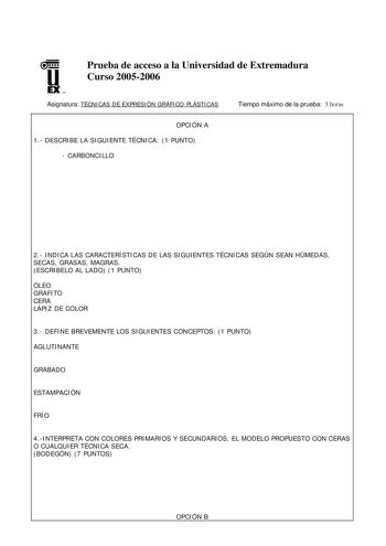 u EX U N Prueba de acceso a la Universidad de Extremadura Curso 20052006 Asignatura TÉCNICAS DE EXPRESIÓN GRÁFICOPLÁSTICAS Tiempo máximo de la prueba 3 horas OPCIÓN A 1 DESCRIBE LA SIGUIENTE TÉCNICA 1 PUNTO  CARBONCILLO 2 INDICA LAS CARACTERÍSTICAS DE LAS SIGUIENTES TÉCNICAS SEGÚN SEAN HÚMEDAS SECAS GRASAS MAGRAS ESCRIBELO AL LADO 1 PUNTO ÓLEO GRAFITO CERA LÁPIZ DE COLOR 3 DEFINE BREVEMENTE LOS SIGUIENTES CONCEPTOS 1 PUNTO AGLUTINANTE GRABADO ESTAMPACIÓN FRÍO 4INTERPRETA CON COLORES PRIMARIOS Y…