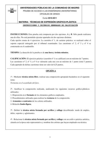 00 UNIVERSIDAD AUTONOMA llIIBllillI UNIVERSIDADES PÚBLICAS DE LA COMUNIDAD DE MADRID PRUEBA DE ACCESO A LAS ENSEÑANZAS UNIVERSITARIAS OFICIALES DE GRADO Curso 20102011 MATERIA TÉCNICAS DE EXPRESIÓN GRÁFICOPLÁSTICA INSTRUCCIONES Y CRITERIOS GENERALES DE CALIFICACIÓN INSTRUCCIONES Esta prueba está compuesta por dos opciones A y B Sólo puede realizarse una de ellas No está permitido ejecutar apartados de dos opciones distintas Cada opción consta de 4 ejercicios La cuestión n 1 de carácter práctico…