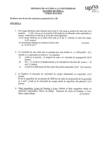 PRUEBAS DE ACCESO A LA UNIVERSIDAD EXAMEN DE FÍSICA CURSO 20112012 Realizar una de las dos opciones propuestas A o B OPCIÓN A upt Nuflamlo r 1 Dos cargas eléctricas están situadas sobre el eje X Una carga q1 positiva de valor 2C en la posición 10 y otra q2 en la posición 10 donde las coordenadas están expresadas en metros Determinar el valor de q2 en los dos casos siguientes a El campo eléctrico en el punto 02 está en el eje Y Calcular el valor del campo J50 puntos b El potencial eléctrico en e…