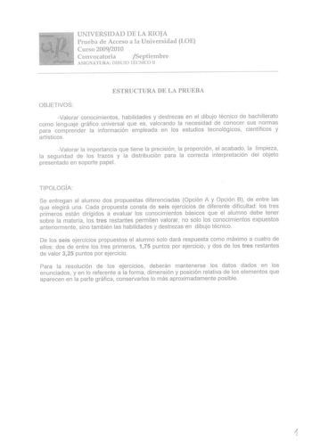 UNIVERSIDAD DE LA RIOJA Prueba de Acceso a la Universidad LOE Curso 20092010 Convocatoria ySeptiernbre ASlGNATURA DIBUJO TÉCNICO II ESTRUCTURA DE LA PRUEBA OBJETiVOS Valorar conocimientos habilidades y destrezas en el dibujo técnico de bachillerato eorno lenguaje gráfico universal que es valorando la necesidad de conocer sus normas para comprender la información empleada en los estudios tecnológicos científicos y artísticos Valorar la importancia que tiene la precisión la proporción el acabado …