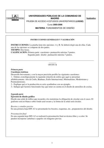 UNIVERSIDADES PÚBLICAS DE LA COMUNIDAD DE 1UNNER5IDAD AlITONOMA1 MADRID IEl1l1EIIII PRUEBA DE ACCESO A ESTUDIOS UNIVERSITARIOS LOGSE Curso 20052006 MATERIA FUNDAMENTOS DE DISEÑO Septiembre INSTRUCCIONES GENERALES Y VALORACIÓN INSTRUCCIONES La prueba tiene dos opciones A y B Se deberá elegir una de ellas Cada una de las opciones se compone de dos partes TIEMPO Dos horas CALIFICACION Primera parte cuestiones puntuación máxima 3 puntos Segunda parte diseño puntuación máxima 7 puntos   OPCIÓN A Pri…