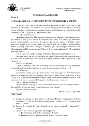 Universidad de Oviedo Pruebas de Acceso a la Universidad PAU Curso 20152016 Opción A HISTORIA DE LA FILOSOFÍA PLATÓN LAS IDEAS Y LA DISTINCIÓN ENTRE CONOCIMIENTO Y OPINIÓN Al parecer pues nos queda por investigar qué cosa hay intermedia entre lo que puramente es y lo que no es en absoluto y no puede ser llamada adecuadamente ni lo uno ni lo otro de modo que si la encontramos podamos llamarla justificadamente el objeto de la opinión o creencia doxa  No es así preguntó Sócrates Así es respondió G…