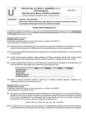 PRUEBA DE ACCESO Y ADMISIÓN A LA UNIVERSIDAD ANDALUCÍA CEUTA MELILLA y CENTROS en MARRUECOS CONVOCATORIA EXTRAORDINARIA CURSO 20202021 BIOLOGÍA Instrucciones a Duración 1 hora y 30 minutos b Este examen consta de varios bloques Debe responder a las preguntas que se indican en cada uno c La valoración de cada pregunta se indica en la misma entre corchetes El examen consta de 3 Bloques A B y C En cada bloque se plantean varias preguntas una para cada uno de los bloques de contenidos de la asignat…