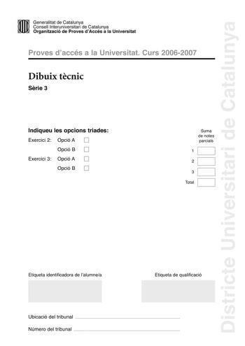 Districte Universitari de Catalunya Generalitat de Catailunya Consell lnterunirversitari de Catalunya 1 Organtzació de Proves dAccés a la Universitat Proves d accés a la Universitat Curs 20062007 Dibuix tcnic Srie 3 Indiqueu les opcions triades Exercici 2 Opció A D Opció B D Exercici 3 Opció A D Opció B D Suma de notes parcials 1 2 3 Total Etiqueta identificadora de l alumnea Etiqueta de qualificació Ubicació del tribunal  Número del tribunal  2 La prova consisteix a fer TRES dibuixos un de geo…