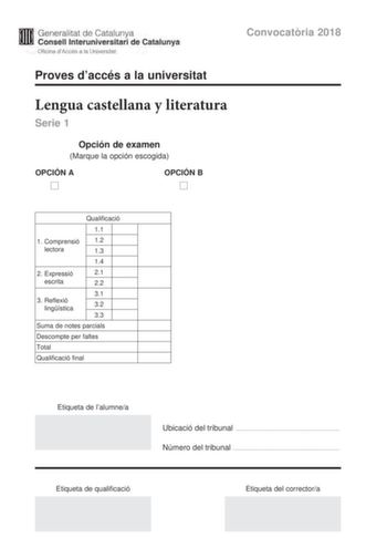 M Generalitat de Catalunya W Consell lnteruniversitari de Catalunya Oficina dAccés a la Universitat Proves daccés a la universitat Convocatria 2018 Lengua castellana y literatura Serie 1 Opción de examen Marque la opción escogida OPCIÓN A D OPCIÓN B D Qualificació 11 1 C omprensió 12 lectora 13 14 2 E xpressió 21 escrita 22 31 3 Reflexió lingística 32 33 Suma de notes parcials Descompte per faltes Total Qualificació final Etiqueta de lalumnea Ubicació del tribunal  Número del tribunal  Etiqueta…