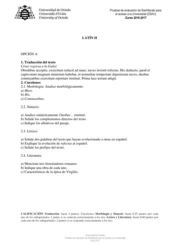 Uni eridad de O iedo Univesidá d Uuiéu Uniuersity ofOviedo LATÍN II Pruebas de evaluación de Bachillerato para el acceso a la Universidad EBAU Curso 20162017 OPCIÓN A 1 Traducción del texto César regresa a la Galia Obsidibus acceptis exercitum reducit ad mare naves invenit refectas His deductis quod et captivorum magnum numerum habebat et nonnullae tempestate deperierant naves duobus commeatibus exercitum reportare instituit Prima luce terram attigit 2 Cuestiones 21 Morfología Analice morfológi…