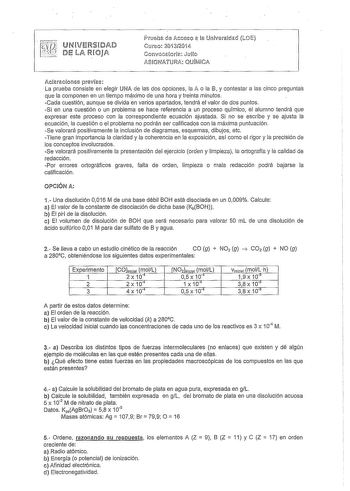 rr UNVERSDAD t DIE LA ROJA c2 Pruel1 de Acceso a la Univ11sidad LOE Curso 20i320iConvocatoric Juo ASIGNATURA QUIMICA Acaraciones prevas La prueba consiste en elegir UNA de las dos opciones la A o la 8 y contestar a las cinco preguntas que la componen en un tiempo máximo de una hora y treinta minutos Cada cuestión aunque se divida en varios apartados tendrá el valor de dos puntos Si en una cuestión o un problema se hace referencia a un proceso químico el alumno tendrá que expresar este proceso c…