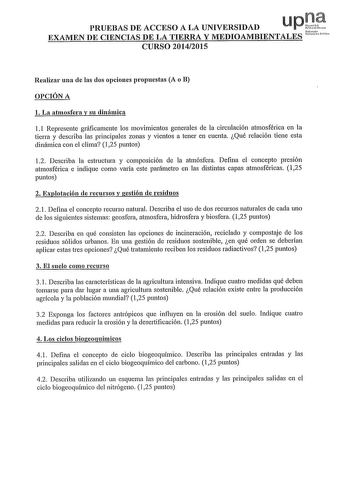 upQf1 PRUEBAS DE ACCESO A LA UNIVERSIDAD Nrmuo EXAMEN DE CIENCIAS DE LA TIERRA Y MEDIOAMBIENTALES  CURSO 20142015 Realizar una de las dos opciones propuestas A o B OPCIÓN A l La atmosfera y su dinámica 11 Represente gráficamente los movimientos generales de la circulación atmosférica en la tierra y describa las principales zonas y vientos a tener en cuenta Qué relación tiene esta dinámica con el clima 125 puntos 12 Describa la estructura y composición de la atmósfera Defina el concepto pres10n …