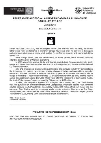 UNIVERSIDAD DE  MURCIA  I Región de Murcia Universidad Politécnica de Cartagena PRUEBAS DE ACCESO A LA UNIVERSIDAD PARA ALUMNOS DE BACHILLERATO LOE Junio 2013 INGLÉS CÓDIGO 133 Opción A Steven Paul Jobs 19552011 was the adopted son of Clara and Paul Jobs As a boy he and his father would work on electronics in the family garage Paul would show his son how to take apart and reconstruct electronics a hobby which instilled 1 confidence tenacity and mechanical skill in young Jobs While in high schoo…