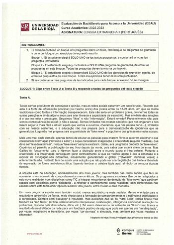 UNIVERSIDAD Evaluación de Bachillerato para Acceso a la Universidad EBAU DE LA RIOJA Curso Académico 20222023 ASIGNATURA LENGUA EXTRANJERA 11 PORTUGUÉS  INSTRUCCIONES 1 El examen contiene un bloque con preguntas sobre un texto otro bloque de preguntas de gramática y un tercer bloque con ejercicios de expresión escrita Boque 1 El estudiante elegirá SOLO UNO de los textos propuestos y contestará a todas las preguntas formuladas Bloque 2 El estudiante elegirá y contestará a SOLO UNA pregunta de gr…