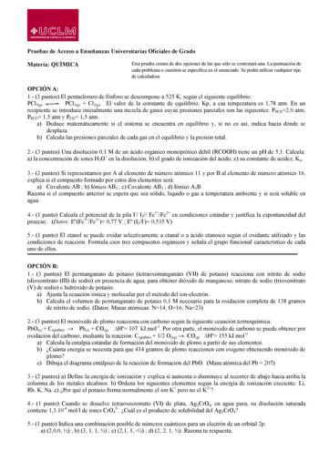 W  s M UNIVERSIDAD DE CASTILLALA MANCHA Pruebas de Acceso a Enseñanzas Universitarias Oficiales de Grado Materia QUÍMICA Esta prueba consta de dos opciones de las que sólo se contestará una La puntuación de cada problema o cuestión se especifica en el enunciado Se podrá utilizar cualquier tipo de calculadora OPCIÓN A 1 3 puntos El pentacloruro de fósforo se descompone a 525 K según el siguiente equilibrio PCl5g PCl3g  Cl2g El valor de la constante de equilibrio Kp a esa temperatura es 178 atm E…