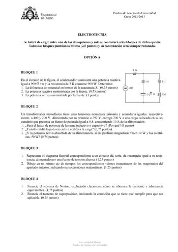 U IVERSIDAD DEVIEDO Pruebas de Acceso a la Universidad Curso 20122013 ELECTROTECNIA Se habrá de elegir entre una de las dos opciones y sólo se contestará a los bloques de dicha opción Todos los bloques puntúan lo mismo 25 puntos y su contestación será siempre razonada OPCIÓN A 20 BLOQUE 1 En el circuito de la figura el condensador suministra una potencia reactiva igual a 9003 var y la resistencia de 3  consume 900 W Determine 1 La diferencia de potencial en bornes de la reactancia XL 075 puntos…