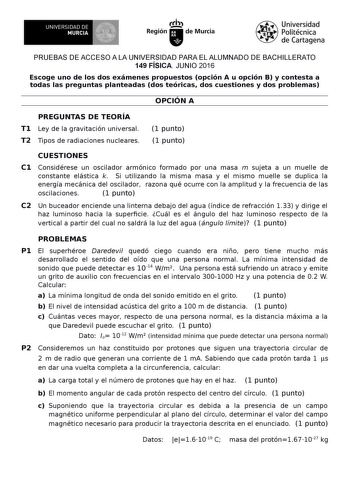 UNIVERSIDAD DE MURCIA Irh Región de Murcia Universidad Politécnica de Cartagena PRUEBAS DE ACCESO A LA UNIVERSIDAD PARA EL ALUMNADO DE BACHILLERATO 149 FÍSICA JUNIO 2016 Escoge uno de los dos exámenes propuestos opción A u opción B y contesta a todas las preguntas planteadas dos teóricas dos cuestiones y dos problemas OPCIÓN A PREGUNTAS DE TEORÍA T1 Ley de la gravitación universal T2 Tipos de radiaciones nucleares 1 punto 1 punto CUESTIONES C1 Considérese un oscilador armónico formado por una m…