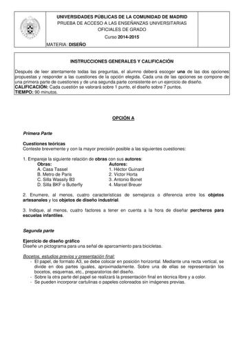 UNIVERSIDADES PÚBLICAS DE LA COMUNIDAD DE MADRID PRUEBA DE ACCESO A LAS ENSEÑANZAS UNIVERSITARIAS OFICIALES DE GRADO Curso 20142015 MATERIA DISEÑO INSTRUCCIONES GENERALES Y CALIFICACIÓN Después de leer atentamente todas las preguntas el alumno deberá escoger una de las dos opciones propuestas y responder a las cuestiones de la opción elegida Cada una de las opciones se compone de una primera parte de cuestiones y de una segunda parte consistente en un ejercicio de diseño CALIFICACIÓN Cada cuest…