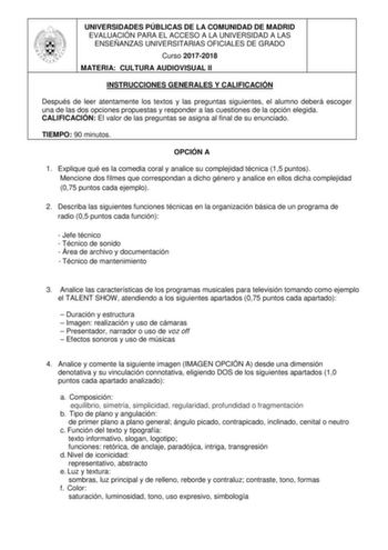 UNIVERSIDADES PÚBLICAS DE LA COMUNIDAD DE MADRID EVALUACIÓN PARA EL ACCESO A LA UNIVERSIDAD A LAS ENSEÑANZAS UNIVERSITARIAS OFICIALES DE GRADO Curso 20172018 MATERIA CULTURA AUDIOVISUAL II INSTRUCCIONES GENERALES Y CALIFICACIÓN Después de leer atentamente los textos y las preguntas siguientes el alumno deberá escoger una de las dos opciones propuestas y responder a las cuestiones de la opción elegida CALIFICACIÓN El valor de las preguntas se asigna al final de su enunciado TIEMPO 90 minutos OPC…