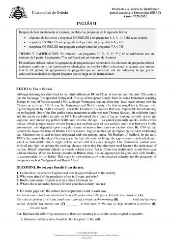 INGLÉS II Prueba de evaluación de Bachillerato para el acceso a la Universidad EBAU Curso 20202021 Después de leer atentamente el examen combine las preguntas de la siguiente forma  elija uno de los textos y responda EN INGLÉS a las preguntas 1 2 3 4 y 5 del texto elegido  responda EN INGLÉS una pregunta a elegir entre las preguntas 6A y 6B  responda EN INGLÉS una pregunta a elegir entre las preguntas 7A y 7B TIEMPO Y CALIFICACIÓN 90 minutos Las preguntas 1 2 3 4 5 y 6 se calificarán con un máx…