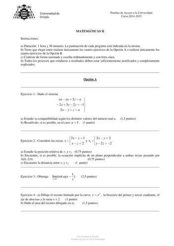 Universidad de Oviedo Pruebas de Acceso a la Universidad Curso 20142015 MATEMÁTICAS II Instrucciones a Duración 1 hora y 30 minutos La puntuación de cada pregunta está indicada en la misma b Tiene que elegir entre realizar únicamente los cuatro ejercicios de la Opción A o realizar únicamente los cuatro ejercicios de la Opción B c Conteste de forma razonada y escriba ordenadamente y con letra clara d Todos los procesos que conducen a resultados deben estar suficientemente justificados y completa…