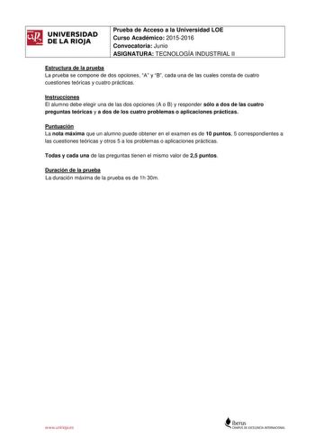 UNIVERSIDAD DE LA RIOJA Prueba de Acceso a la Universidad LOE Curso Académico 20152016 Convocatoria Junio ASIGNATURA TECNOLOGÍA INDUSTRIAL II Estructura de la prueba La prueba se compone de dos opciones A y B cada una de las cuales consta de cuatro cuestiones teóricas y cuatro prácticas Instrucciones El alumno debe elegir una de las dos opciones A o B y responder sólo a dos de las cuatro preguntas teóricas y a dos de los cuatro problemas o aplicaciones prácticas Puntuación La nota máxima que un…