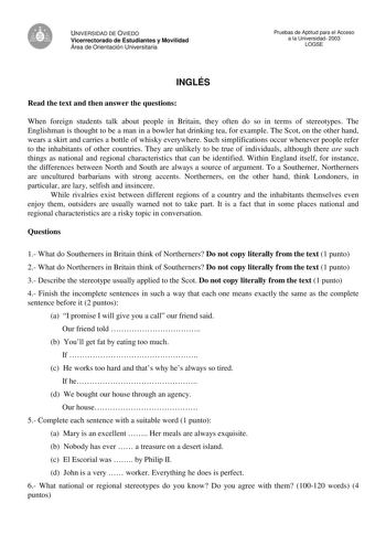 UNIVERSIDAD DE OVIEDO Vicerrectorado de Estudiantes y Movilidad Área de Orientación Universitaria Pruebas de Aptitud para el Acceso a la Universidad 2003 LOGSE INGLÉS Read the text and then answer the questions When foreign students talk about people in Britain they often do so in terms of stereotypes The Englishman is thought to be a man in a bowler hat drinking tea for example The Scot on the other hand wears a skirt and carries a bottle of whisky everywhere Such simplifications occur wheneve…