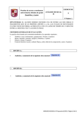 Pruebas de acceso a enseñanzas universitarias oficiales de grado Castilla y León ANÁLISIS MUSICAL II EJERCICIO 6 N Páginas 1 OPTATIVIDAD EL ALUMNO DEBERÁ ESCOGER UNA DE ENTRE LAS DOS OBRAS O FRAGMENTOS QUE SE LE PROPONE OPCIÓN A o B LAS CUALES SE ESCUCHARÁN CUATRO VECES DE FORMA ALTERNATIVA CON UN LAPSO DE TIEMPO DE 15 MINUTOS ENTRE LA SEGUNDA VEZ Y LAS DOS ÚLTIMAS CRITERIOS GENERALES DE EVALUACIÓN La opción seleccionada será comentada atendiendo a los apartados siguientes  Tímbrica voces instr…