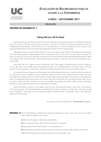 EVALUACIÓN DE BACHILLERATO PARA EL ACCESO A LA UNIVERSIDAD OPCIÓN DE EXAMEN N 1 LOMCE  SEPTIEMBRE 2017 INGLÉS Taking Old Cars off the Road Barcelona will ban cars that are older than 20 years from the road during the week to cut traffic emissions by 30 over 15 years The measure will come into force on January 1 2019 and will cover Barcelona and the 39 neighbouring municipalities Under the terms of the agreement it will be prohibited to drive private cars registered before January 1997 and vans …