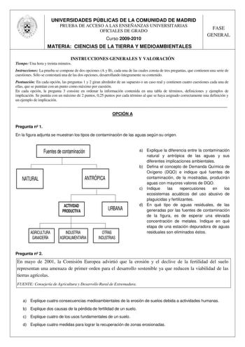 UNIVERSIDADES PÚBLICAS DE LA COMUNIDAD DE MADRID PRUEBA DE ACCESO A LAS ENSEÑANZAS UNIVERSITARIAS OFICIALES DE GRADO Curso 20092010 MATERIA CIENCIAS DE LA TIERRA Y MEDIOAMBIENTALES FASE GENERAL INSTRUCCIONES GENERALES Y VALORACIÓN Tiempo Una hora y treinta minutos Instrucciones La prueba se compone de dos opciones A y B cada una de las cuales consta de tres preguntas que contienen una serie de cuestiones Sólo se contestará una de las dos opciones desarrollando íntegramente su contenido Puntuaci…