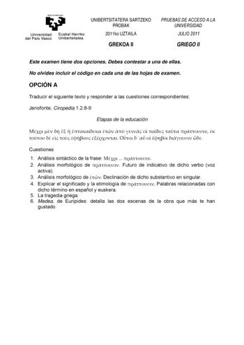 Universidad del País Vasco Euskal Herriko Unibertsitatea UNIBERTSITATERA SARTZEKO PROBAK 2011ko UZTAILA GREKOA II PRUEBAS DE ACCESO A LA UNIVERSIDAD JULIO 2011 GRIEGO II Este examen tiene dos opciones Debes contestar a una de ellas No olvides incluir el código en cada una de las hojas de examen OPCIÓN A Traducir el siguiente texto y responder a las cuestiones correspondientes Jenofonte Ciropedia 1289 Etapas de la educación                            Cuestiones 1 Análisis sintáctico de la frase …