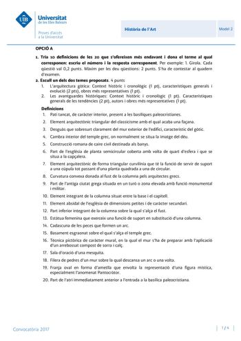 Histria de lArt Model 2 OPCIÓ A 1 Tria 10 definicions de les 20 que sofereixen més endavant i dona el terme al qual corresponen escriu el número i la resposta corresponent Per exemple 1 Girola Cada qestió val 02 punts Mxim per les deu qestions 2 punts Sha de contestar al quadern dexamen 2 Escull un dels dos temes proposats 4 punts 1 Larquitectura gtica Context histric i cronolgic 1 pt característiques generals i evolució 2 pts obres més representatives 1 pt 2 Les avantguardes histriques Context…