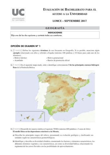 EVALUACIÓN DE BACHILLERATO PARA EL ACCESO A LA UNIVERSIDAD LOMCE  SEPTIEMBRE 2017 GEOGRAFÍA INDICACIONES Elija una de las dos opciones y conteste todas sus cuestiones OPCIÓN DE EXAMEN N 1 1 2 PUNTOS Defina los siguientes términos de uso frecuente en Geografía Si es posible mencione algún ejemplo relacionado con ellos y referido a España máximo 100 palabras o 10 líneas para cada uno de los términos  Relieve kárstico  Relevo generacional  Acantilado  Barrios de promoción oficial 2 1 PUNTO En el s…