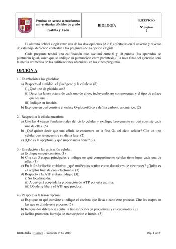 Pruebas de Acceso a enseñanzas universitarias oficiales de grado Castilla y León BIOLOGÍA EJERCICIO N páginas 2 El alumno deberá elegir entre una de las dos opciones A o B ofertadas en el anverso y reverso de esta hoja debiendo contestar a las preguntas de la opción elegida Cada pregunta tendrá una calificación que oscilará entre 0 y 10 puntos los apartados se puntuarán igual salvo que se indique su puntuación entre paréntesis La nota final del ejercicio será la media aritmética de las califica…