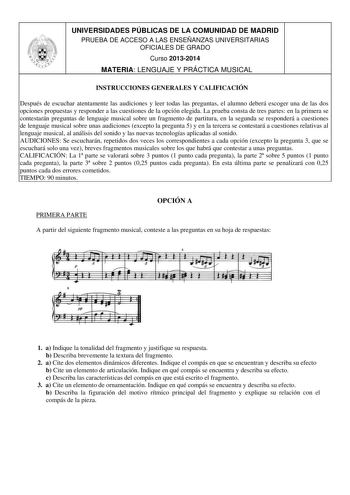 UNIVERSIDADES PÚBLICAS DE LA COMUNIDAD DE MADRID PRUEBA DE ACCESO A LAS ENSEÑANZAS UNIVERSITARIAS OFICIALES DE GRADO Curso 20132014 MATERIA LENGUAJE Y PRÁCTICA MUSICAL INSTRUCCIONES GENERALES Y CALIFICACIÓN Después de escuchar atentamente las audiciones y leer todas las preguntas el alumno deberá escoger una de las dos opciones propuestas y responder a las cuestiones de la opción elegida La prueba consta de tres partes en la primera se contestarán preguntas de lenguaje musical sobre un fragment…