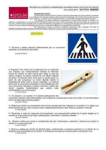 PRUEBAS DE ACCESO A ENSEÑANZAS UNIVERSITARIAS OFICIALES DE GRADO Curso 20152016 MATERIA DISEÑO INFORMACIÓN PREVIA  Cada examen presenta opción A y opción B El alumno debe elegir una de las opciones y resolverla en su totalidad Las respuestas deberán estar claramente identificadas con el número de la pregunta al que hacen referencia El examen será resuelto totalmente en el cuadernillo entregado para realizar la prueba  No obstante con carácter opcional y extraordinario el alumno podrá resolver l…