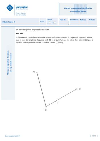 Aferrau la capalera dexamen un cop acabat lexercici Revisió Aferrau una etiqueta identificativa amb codi de barres Dibuix Tcnic II Opció Model 2 AB Nota 1a Error tcnic Nota 2a Nota 3a De les dues opcions proposades trian una OPCIÓ A 1 Dibuixa tres circumferncies amb el mateix radi sabent que una és tangent als segments AB i BC que el punt de tangncia daquesta amb BC és el punt T i que les altres dues són simtriques a aquesta una respecte de leix AB i laltra de leix BC 3 punts Convocatria 2019 1…