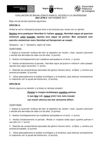 EVALUACIÓN DE BACHILLERATO PARA EL ACCESO A LA UNIVERSIDAD 208 LATÍN II SEPTIEMBRE 2017 Elige una de las dos opciones siguientes OPCI ÓN A Aníbal se retira a Campania porque teme a los cónsules que vienen con su ejército Decimo anno postquam Hannibal in I taliam venerat Hannibal usque ad quartum miliarium urbis accessit equites eius usque ad portam Mox consulum cum exercitu venientium metu Hannibal ad Campaniam se recepit Campania  ae f Campania región de I talia CUESTI ONES 1 Explica la evoluc…