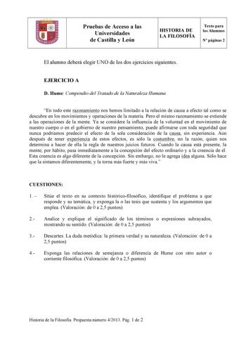 Pruebas de Acceso a las Universidades de Castilla y León HISTORIA DE LA FILOSOFÍA Texto para los Alumnos N páginas 2 El alumno deberá elegir UNO de los dos ejercicios siguientes EJERCICIO A D Hume Compendio del Tratado de la Naturaleza Humana En todo este razonamiento nos hemos limitado a la relación de causa a efecto tal como se descubre en los movimientos y operaciones de la materia Pero el mismo razonamiento se extiende a las operaciones de la mente Ya se considere la influencia de la volunt…