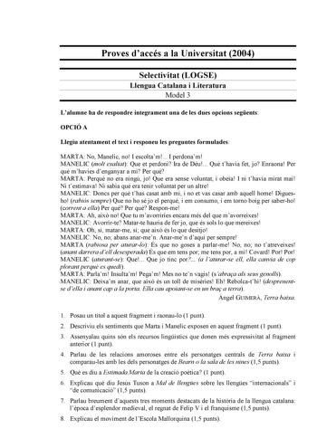 Proves daccés a la Universitat 2004 Selectivitat LOGSE Llengua Catalana i Literatura Model 3 Lalumne ha de respondre íntegrament una de les dues opcions segents OPCIÓ A Llegiu atentament el text i responeu les preguntes formulades MARTA No Manelic no I escoltam I perdonam MANELIC molt exaltat Que et perdoni Ira de Déu Qu thavia fet jo Enraona Per qu mhavies denganyar a mi Per qu MARTA Perqu no era ningú jo Que era sense voluntat i obea I ni thavia mirat mai Ni testimava Ni sabia qu era tenir vo…