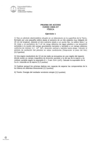 l X rRSll Universidad Pública  de Navarra   Nafarroako 1v4RRfs Unibertsitate Publikoa PRUEBA DE ACCESO CURSO 200607 FÍSICA Eiercicio 1 1 Sea un péndulo electrostático situado en un laboratorio en la superficie de la Tierra formado por una pequeña esfera atada al extremo de un hilo aislante muy delgado de 20 cm de longitud estando el otro extremo atado a un punto fijo La esfera tiene 1 g de masa i es portadora da 3 nC da carga eléctrica de signo ppsitlvo y se encuentra sometida a la acción del c…