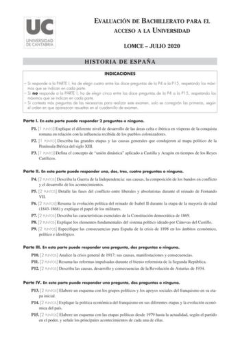 EVALUACIÓN DE BACHILLERATO PARA EL ACCESO A LA UNIVERSIDAD LOMCE  JULIO 2020 HISTORIA DE ESPAÑA INDICACIONES  Si responde a la PARTE I ha de elegir cuatro entre las doce preguntas de la P4 a la P15 respetando los máximos que se indican en cada parte  Si no responde a la PARTE I ha de elegir cinco entre las doce preguntas de la P4 a la P15 respetando los máximos que se indican en cada parte  Si contesta más preguntas de las necesarias para realizar este examen solo se corregirán las primeras seg…