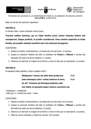 UN IVERS IDAD DE 1 MURCIA 1 Ih Región de Murcia Universidad Politécnica de Cartagena PRUEBAS DE ACCESO A LA UNIVERSIDAD PARA EL ALUMNADO DE BACHILLERATO 155 LATÍN II JUNIO 2016 Elige una de las dos opciones siguientes OPCIÓN A La familia Fabia muere luchando contra Veyes Trecenti nobiles homines qui ex Fabia familia erant contra Veientes bellum soli susceperunt Itaque profecti in proelio conciderunt Unus omnino superfuit ex tanta familia qui propter aetatem puerilem duci non potuerat ad pugnam …