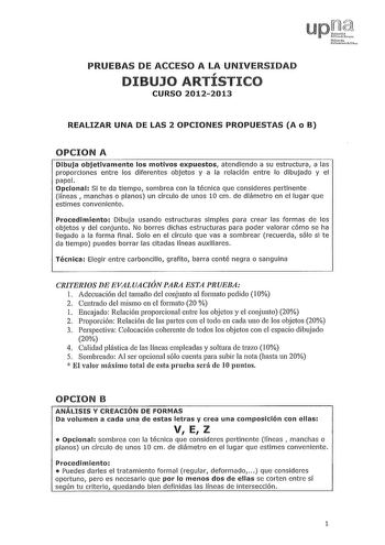 PRUEBAS DE ACCESO A LA UNIVERSIDAD I DIBUJO ARTISTICO CURSO 20122013 REALIZAR UNA DE LAS 2 OPCIONES PROPUESTAS A o B OPCION A Dibuja objetivamente los motivos expuestos atendiendo a su estructura a las proporciones entre los diferentes objetos y a la relación entre lo dibujado y el papel Opcional Si te da tiempo sombrea con la técnica que consideres pertinente líneas manchas o planos un círculo de unos 10 cm de diámetro en el lugar que estimes conveniente Procedimiento Dibuja usando estructuras…