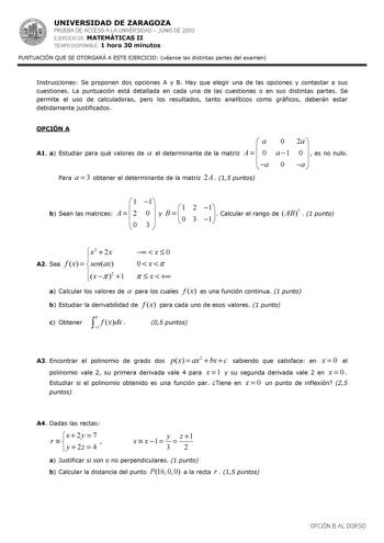 UNIVERSIDAD DE ZARAGOZA PRUEBA DE ACCESO A LA UNIVERSIDAD  JUNIO DE 2010 EJERCICIO DE MATEMÁTICAS II TIEMPO DISPONIBLE 1 hora 30 minutos PUNTUACIÓN QUE SE OTORGARÁ A ESTE EJERCICIO véanse las distintas partes del examen Instrucciones Se proponen dos opciones A y B Hay que elegir una de las opciones y contestar a sus cuestiones La puntuación está detallada en cada una de las cuestiones o en sus distintas partes Se permite el uso de calculadoras pero los resultados tanto analíticos como gráficos …