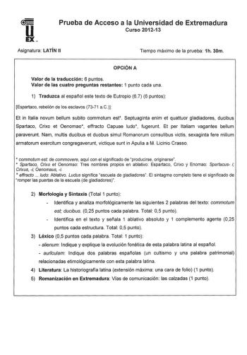 u EX Prueba de Acceso a la Universidad de Extremadura Curso 201213 Asignatura LATÍN 11 Tiempo máximo de la prueba 1h 30m OPCIÓN A Valor de la traducción 6 puntos Valor de las cuatro preguntas restantes 1 punto cada una 1 Traduzca al español este texto de Eutropio 6 7 6 puntos Espartaco rebelión de los esclavos 7371 a C Et in Italia novum bellum subito commotum est Septuaginta enim et quattuor gladiadores ducibus Spartaco Crixo et Oenomao effracto Capuae ludo fugerunt Et per ltaliam vagantes bel…