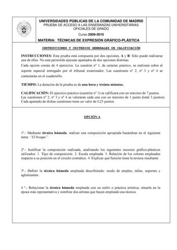 UNIVERSIDADES PÚBLICAS DE LA COMUNIDAD DE MADRID PRUEBA DE ACCESO A LAS ENSEÑANZAS UNIVERSITARIAS OFICIALES DE GRADO Curso 20092010 MATERIA TÉCNICAS DE EXPRESIÓN GRÁFICOPLÁSTICA INSTRUCCIONES Y CRITERIOS GENERALES DE CALIFICACIÓN INSTRUCCIONES Esta prueba está compuesta por dos opciones A y B Sólo puede realizarse una de ellas No está permitido ejecutar apartados de dos opciones distintas Cada opción consta de 4 ejercicios La cuestión n 1 de carácter práctico se realizará sobre el soporte espec…