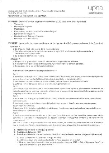 Evaluación del Bachillerato para el Acceso a la Universidad CURSO 20202021 ASIGNATURA HISTORIA DE ESPAÑA upna Universidad Pública de Navarra Nrttarmako urnbertsitale PtJlllik0 1 PARTE Define 5 de los siguientes términos 080 cada uno total 4 puntos Vascones Monarquía vit1goda Mozárabes Formación y estructura de la Cororm de Aragón Expulsión de os judíos Diputacióri del Reino d Navarra Decretos de Nueva Planta 2 PARTE desarrollo de dos cuestiones de la opción A o B 3 puntos cada una total 6 punto…