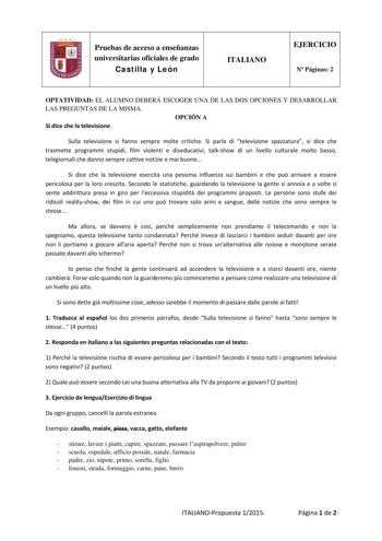 Pruebas de acceso a enseñanzas universitarias oficiales de grado Castilla y León ITALIANO EJERCICIO N Páginas 2 OPTATIVIDAD EL ALUMNO DEBERÁ ESCOGER UNA DE LAS DOS OPCIONES Y DESARROLLAR LAS PREGUNTAS DE LA MISMA OPCIÓN A Si dice che la televisione Sulla televisione si fanno sempre molte critiche Si parla di televisione spazzatura si dice che trasmette programmi stupidi film violenti e diseducativi talkshow di un livello culturale molto basso telegiornali che danno sempre cattive notizie e mai …