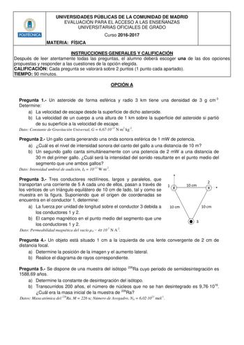 Hmillli1 UNIVERSIDADES PÚBLICAS DE LA COMUNIDAD DE MADRID EVALUACIÓN PARA EL ACCESO A LAS ENSEÑANZAS UNIVERSITARIAS OFICIALES DE GRADO Curso 20162017 MATERIA FÍSICA INSTRUCCIONES GENERALES Y CALIFICACIÓN Después de leer atentamente todas las preguntas el alumno deberá escoger una de las dos opciones propuestas y responder a las cuestiones de la opción elegida CALIFICACIÓN Cada pregunta se valorará sobre 2 puntos 1 punto cada apartado TIEMPO 90 minutos OPCIÓN A Pregunta 1 Un asteroide de forma e…