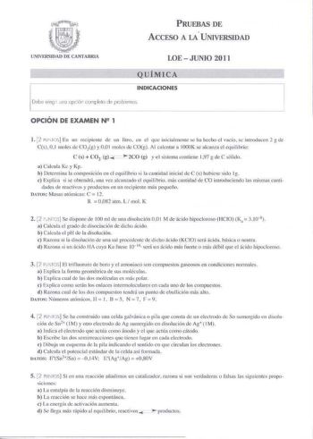 i  lNIVERSIDAO DE CANTABRIA PRUEBAS DE ACCESO A u UNIVERSIDAD LOE  JUNIO 2011 QUÍMICA INDICACIONES Debe elegir 11no opción t mpk11a de prd  Pmos OPCIÓN DE EXAMEN N2 1 1 2 lU IOS En un rccp1cme de un licrn en el qnc inicialmente se ha httho el v1cío se introduccn 2 g le Cs 01 moks tic COtg y 00 1 moles de COg Al ca lentar a lOOOK se alcanza el equilibrio C s  C02 g 2CO g y e l sistema contiene 197 g de C s61ido a Calcula Kc y Kp  b Determina la composición en el equilibrio i la cantidad inicial …