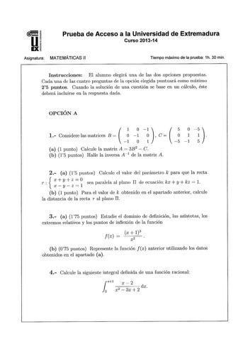 Prueba de Acceso a la Universidad de Extremadura Curso 201314 Asignatura MATEMÁTICAS 11 Tiempo máximo de la prueba 1h 30 min Instrucciones El alumno elegirá una de las dos opciones propuestas Cada una de las cuatro preguntas de la opción elegida puntuará como máximo 25 puntos Cuando la solución de una cuestión se base en un cálculo éste deberá incluirse en la respuesta dada OPCIÓN A    1 Considere las matrices B     C      1 O 1 5 1 5 a 1 punto Calcule la matriz A 3B2  C b 15 puntos Halle la in…