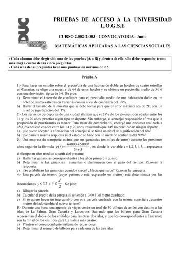 PRUEBAS DE ACCESO A LA UNIVERSIDAD LOGSE CURSO 20022003  CONVOCATORIA Junio MATEMÁTICAS APLICADAS A LAS CIENCIAS SOCIALES  Cada alumno debe elegir sólo una de las pruebas A o B y dentro de ella sólo debe responder como máximo a cuatro de las cinco preguntas  Cada una de las preguntas tiene una puntuación máxima de 25 Prueba A 1 Para hacer un estudio sobre el preciodía de una habitación doble en hoteles de cuatro estrellas en Canarias se elige una muestra de 64 de estos hoteles y se obtiene un p…