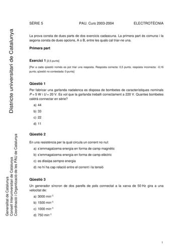 Districte universitari de Catalunya SRIE 5 PAU Curs 20032004 ELECTROTCNIA La prova consta de dues parts de dos exercicis cadascuna La primera part és comuna i la segona consta de dues opcions A o B entre les quals cal triarne una Primera part Exercici 1 25 punts Per a cada qestió només es pot triar una resposta Resposta correcta 05 punts resposta incorrecta 016 punts qestió no contestada 0 punts Qestió 1 Per fabricar una garlanda nadalenca es disposa de bombetes de característiques nominals P  …